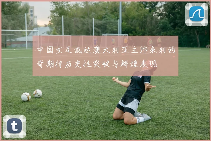 中国女足抵达澳大利亚主帅米利西奇期待历史性突破与辉煌表现