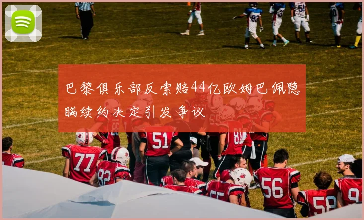 巴黎俱乐部反索赔44亿欧姆巴佩隐瞒续约决定引发争议
