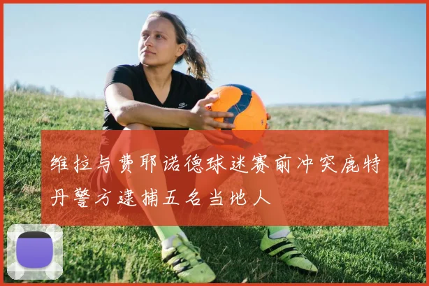 维拉与费耶诺德球迷赛前冲突鹿特丹警方逮捕五名当地人