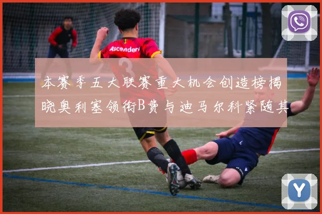 本赛季五大联赛重大机会创造榜揭晓奥利塞领衔B费与迪马尔科紧随其后