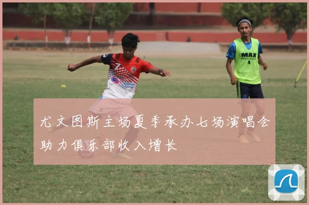 尤文图斯主场夏季承办七场演唱会助力俱乐部收入增长