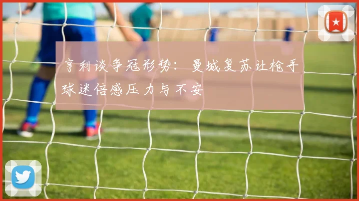 亨利谈争冠形势：曼城复苏让枪手球迷倍感压力与不安