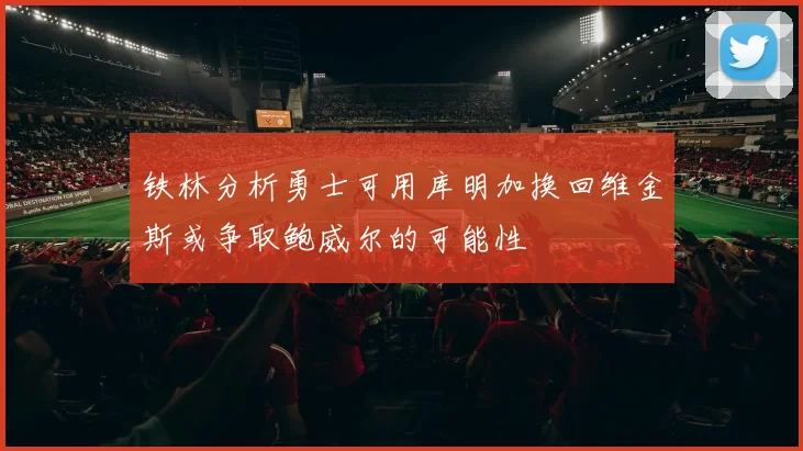 铁林分析勇士可用库明加换回维金斯或争取鲍威尔的可能性