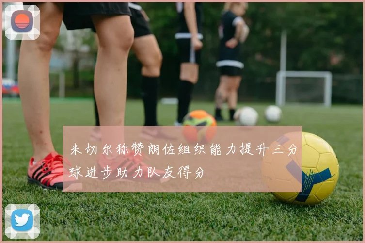 米切尔称赞朗佐组织能力提升三分球进步助力队友得分