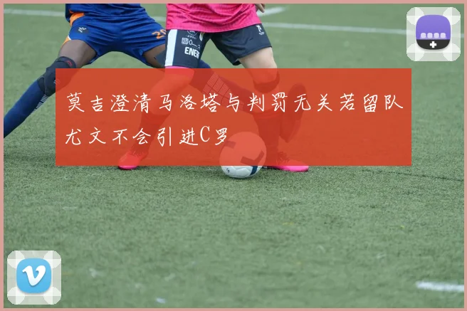 莫吉澄清马洛塔与判罚无关若留队尤文不会引进C罗