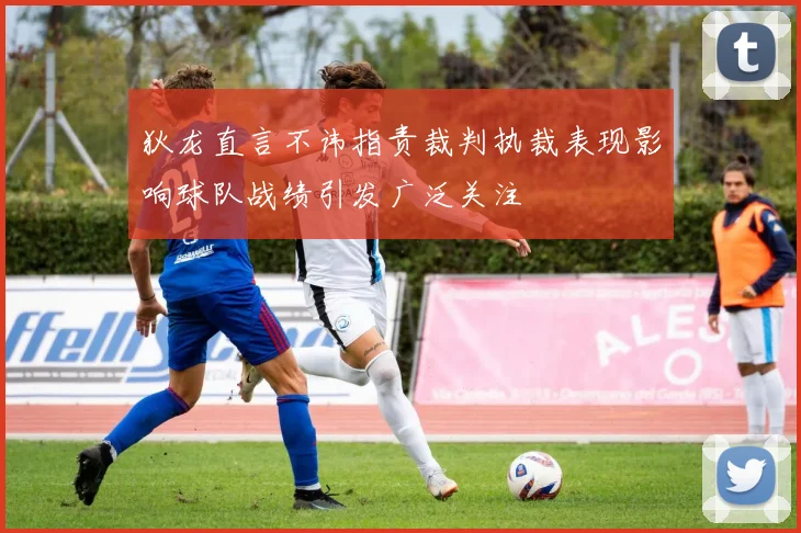 狄龙直言不讳指责裁判执裁表现影响球队战绩引发广泛关注