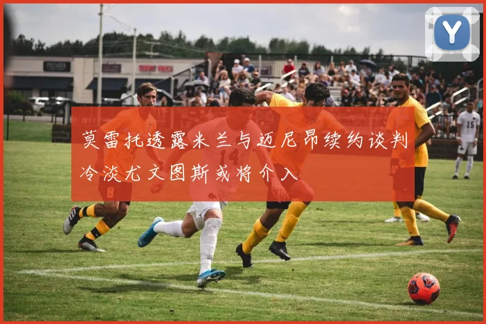 莫雷托透露米兰与迈尼昂续约谈判冷淡尤文图斯或将介入
