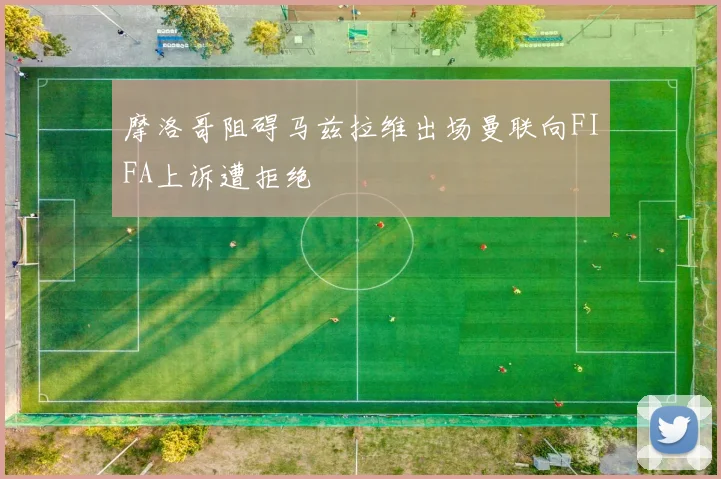 摩洛哥阻碍马兹拉维出场曼联向FIFA上诉遭拒绝