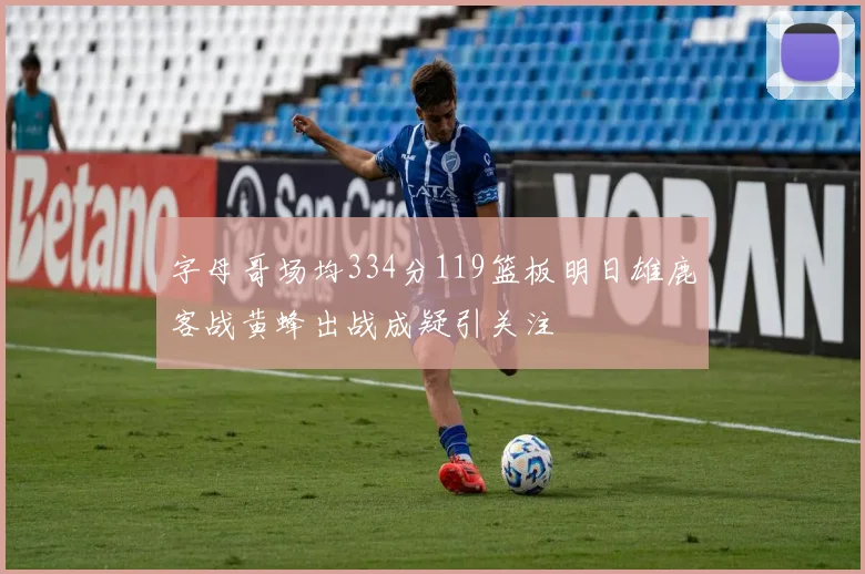 字母哥场均334分119篮板明日雄鹿客战黄蜂出战成疑引关注