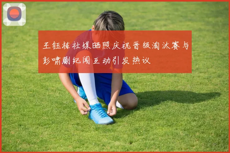 王钰栋社媒晒照庆祝晋级淘汰赛与彭啸蒯纪闻互动引发热议