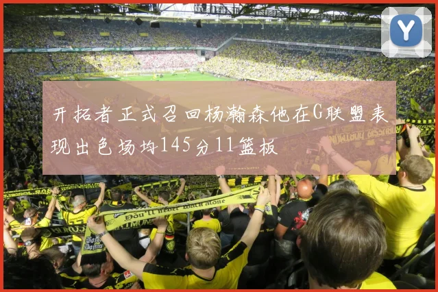 开拓者正式召回杨瀚森他在G联盟表现出色场均145分11篮板
